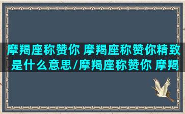 摩羯座称赞你 摩羯座称赞你精致是什么意思/摩羯座称赞你 摩羯座称赞你精致是什么意思-我的网站